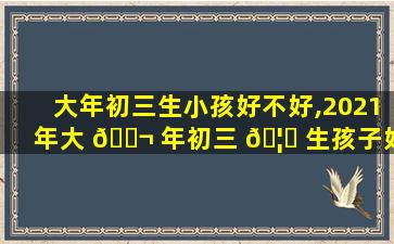大年初三生小孩好不好,2021年大 🐬 年初三 🦆 生孩子好吗